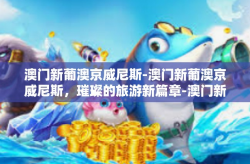 澳门新葡澳京威尼斯-澳门新葡澳京威尼斯，璀璨的旅游新篇章-澳门新葡澳京威尼斯