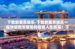 下载新葡京娱乐-下载新葡京娱乐一探快艇前沿冒险和惊奇人生旅程！下载新葡京娱乐