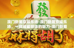 澳门新葡京娱乐场-澳门新葡京娱乐场，一窥璀璨明珠的魅力-澳门新葡京娱乐场