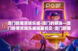 澳门新葡京娱乐城-澳门的明珠—澳门新葡京娱乐城璀璨初见-澳门新葡京娱乐城