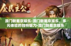 澳门新葡京娱乐-澳门新葡京娱乐，多元体验的独特魅力-澳门新葡京娱乐