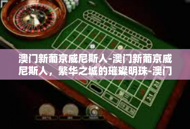 澳门新葡京威尼斯人-澳门新葡京威尼斯人，繁华之城的璀璨明珠-澳门新葡京威尼斯人