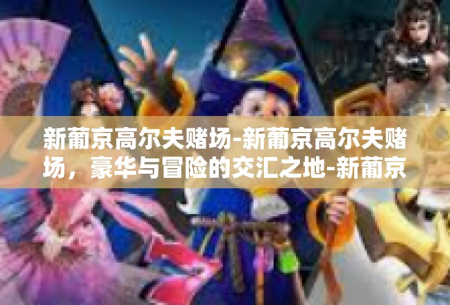 新葡京高尔夫赌场-新葡京高尔夫赌场，豪华与冒险的交汇之地-新葡京高尔夫赌场