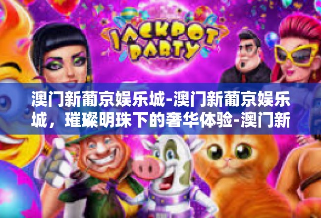 澳门新葡京娱乐城-澳门新葡京娱乐城，璀璨明珠下的奢华体验-澳门新葡京娱乐城