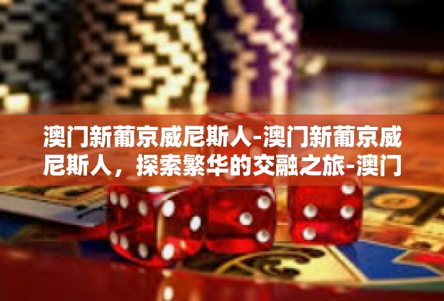 澳门新葡京威尼斯人-澳门新葡京威尼斯人，探索繁华的交融之旅-澳门新葡京威尼斯人