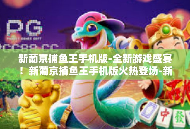 新葡京捕鱼王手机版-全新游戏盛宴！新葡京捕鱼王手机版火热登场-新葡京捕鱼王手机版