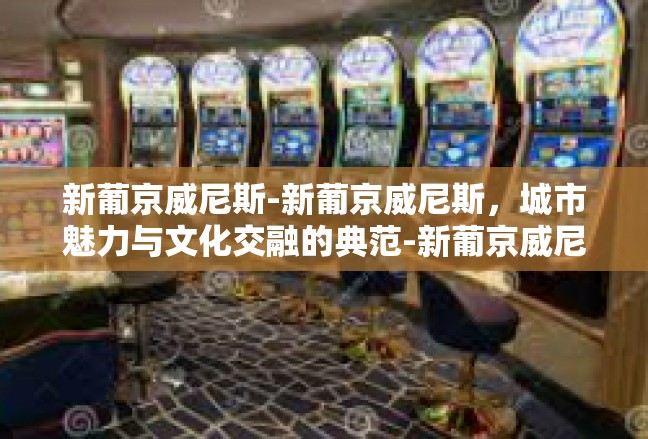 新葡京威尼斯-新葡京威尼斯，城市魅力与文化交融的典范-新葡京威尼斯