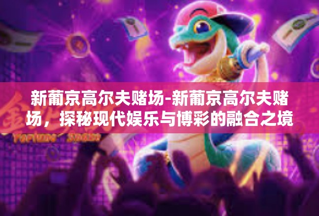 新葡京高尔夫赌场-新葡京高尔夫赌场，探秘现代娱乐与博彩的融合之境-新葡京高尔夫赌场