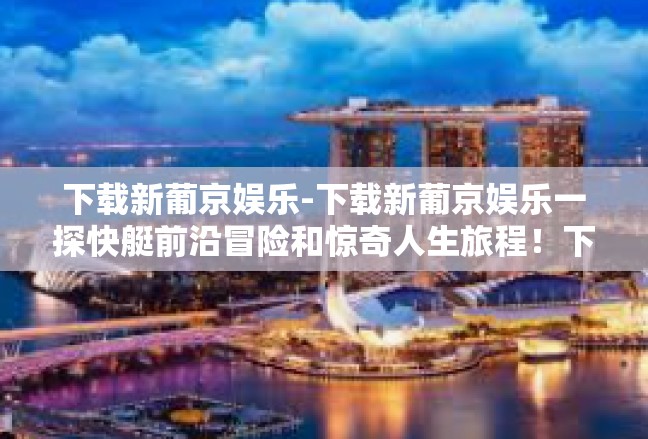 下载新葡京娱乐-下载新葡京娱乐一探快艇前沿冒险和惊奇人生旅程！下载新葡京娱乐