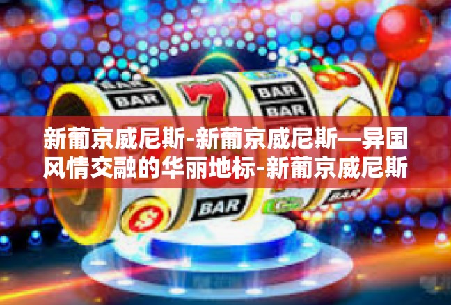 新葡京威尼斯-新葡京威尼斯—异国风情交融的华丽地标-新葡京威尼斯