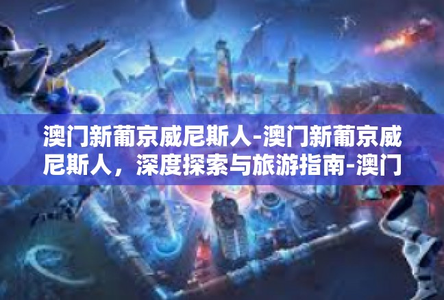 澳门新葡京威尼斯人-澳门新葡京威尼斯人，深度探索与旅游指南-澳门新葡京威尼斯人