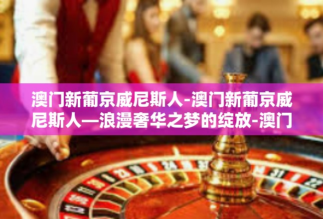 澳门新葡京威尼斯人-澳门新葡京威尼斯人—浪漫奢华之梦的绽放-澳门新葡京威尼斯人