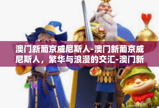 澳门新葡京威尼斯人-澳门新葡京威尼斯人，繁华与浪漫的交汇-澳门新葡京威尼斯人