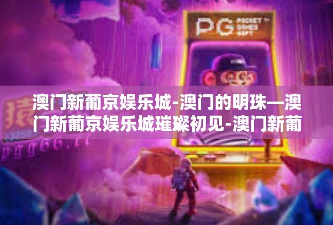 澳门新葡京娱乐城-澳门的明珠—澳门新葡京娱乐城璀璨初见-澳门新葡京娱乐城