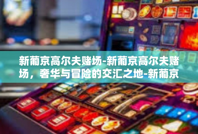 新葡京高尔夫赌场-新葡京高尔夫赌场，奢华与冒险的交汇之地-新葡京高尔夫赌场