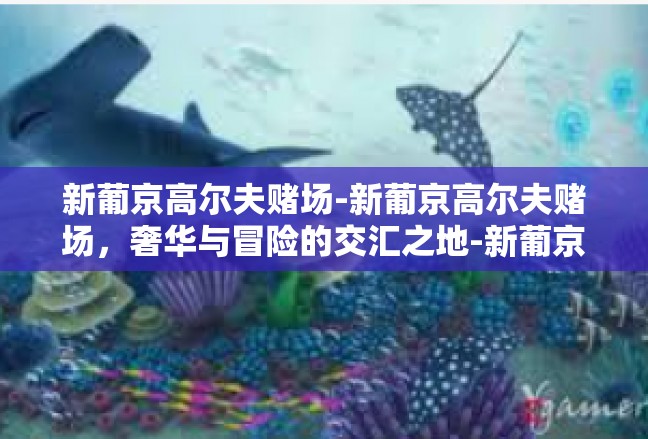 新葡京高尔夫赌场-新葡京高尔夫赌场，奢华与冒险的交汇之地-新葡京高尔夫赌场