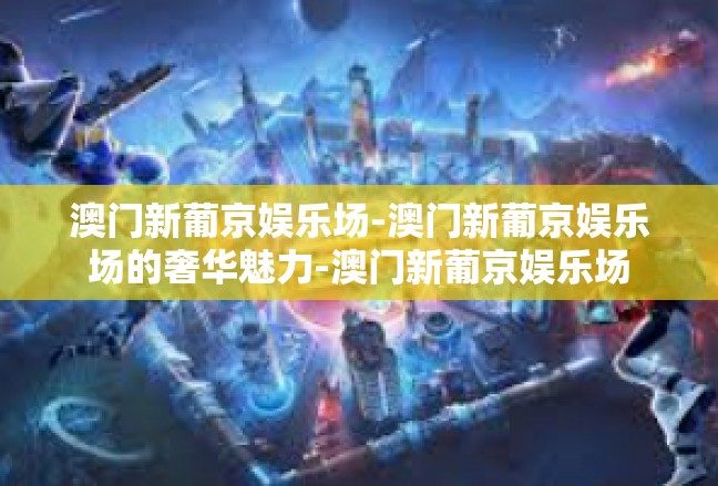 澳门新葡京娱乐场-澳门新葡京娱乐场的奢华魅力-澳门新葡京娱乐场