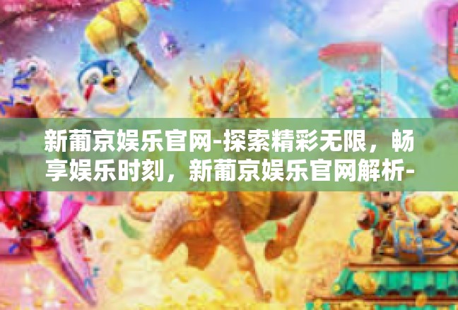 新葡京娱乐官网-探索精彩无限，畅享娱乐时刻，新葡京娱乐官网解析-新葡京娱乐官网