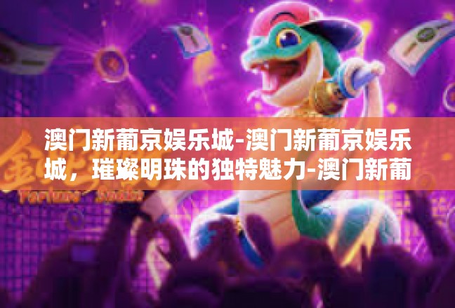 澳门新葡京娱乐城-澳门新葡京娱乐城，璀璨明珠的独特魅力-澳门新葡京娱乐城