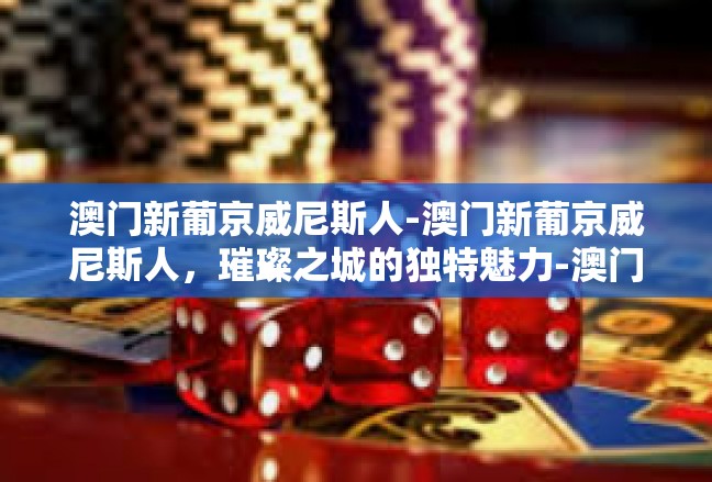 澳门新葡京威尼斯人-澳门新葡京威尼斯人，璀璨之城的独特魅力-澳门新葡京威尼斯人