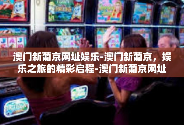 澳门新葡京网址娱乐-澳门新葡京，娱乐之旅的精彩启程-澳门新葡京网址娱乐