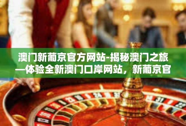 澳门新葡京官方网站-揭秘澳门之旅—体验全新澳门口岸网站，新葡京官方网站探索-澳门新葡京官方网站
