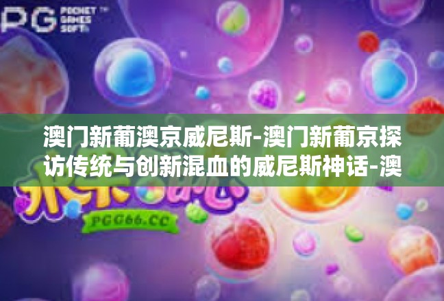 澳门新葡澳京威尼斯-澳门新葡京探访传统与创新混血的威尼斯神话-澳门新葡澳京威尼斯