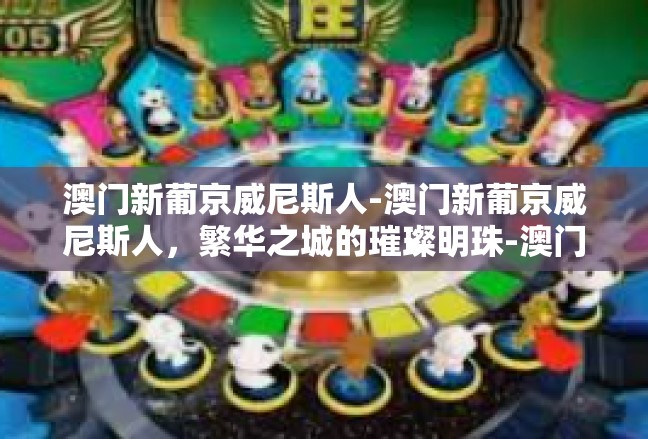 澳门新葡京威尼斯人-澳门新葡京威尼斯人，繁华之城的璀璨明珠-澳门新葡京威尼斯人