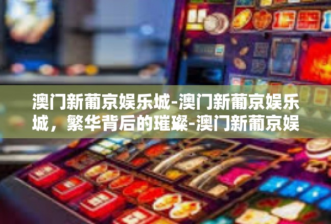 澳门新葡京娱乐城-澳门新葡京娱乐城，繁华背后的璀璨-澳门新葡京娱乐城
