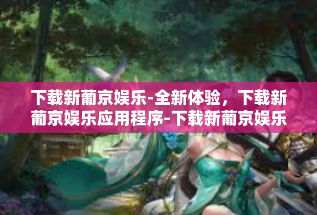 下载新葡京娱乐-全新体验，下载新葡京娱乐应用程序-下载新葡京娱乐