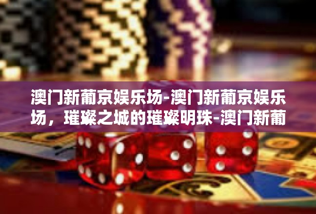 澳门新葡京娱乐场-澳门新葡京娱乐场，璀璨之城的璀璨明珠-澳门新葡京娱乐场