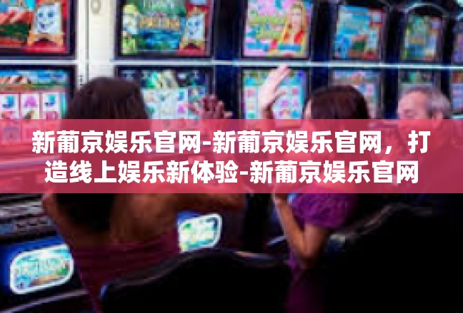 新葡京娱乐官网-新葡京娱乐官网，打造线上娱乐新体验-新葡京娱乐官网