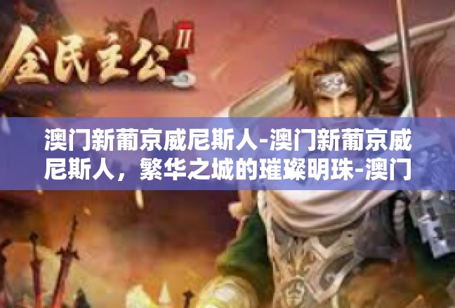 澳门新葡京威尼斯人-澳门新葡京威尼斯人，繁华之城的璀璨明珠-澳门新葡京威尼斯人